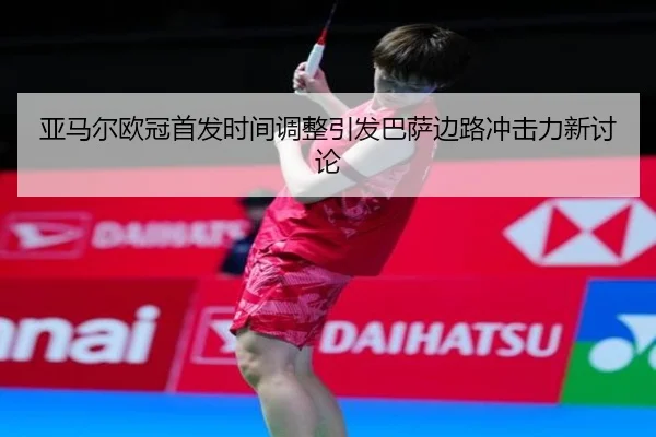 亚马尔欧冠首发时间调整引发巴萨边路冲击力新讨论